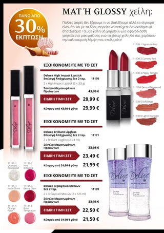 Ματ Ή Glossy χείλη;
Πολλές φορές δεν ξέρουμε τι να διαλέξουμε αλλά το σίγουρο
είναι ότι και με τα δύο μπορείτε να πετύχετε ένα εκπληκτικό
αποτέλεσμα! Τα ματ χείλη θα χαρίσουν μία αψεγάδιαστη
γοητεία στο μακιγιάζ σας ενώ τα glossy χείλη θα σας χαρίσουν
την καλοκαιρινή λάμψη που επιθυμείτε!
ΕΞΟΙΚΟΝΟΜΕΙΤΕ ΜΕ ΤΟ ΣΕΤ
Deluxe High Impact Lipstick
Επιλογή Απόχρωσης Σετ 2 τεμ.	 11170
2 x High Impact Lipstick (2 x 3,5 g)	
Σύνολο Μεμονωμένων
Προϊόντων	 43,98 €
29,99 €ΕΙΔΙΚΗ ΤΙΜΗ ΣΕΤ
Κύπρος από 43,98 € μόνο	 29,99 €
ΕΞΟΙΚΟΝΟΜΕΙΤΕ ΜΕ ΤΟ ΣΕΤ
Deluxe Ξεβαφτικό Ματιών
Σετ 2 τεμ.	 11139
2 x Ξεβαφτικό Ματιών (2 x 125 ml)	
Σύνολο Μεμονωμένων
Προϊόντων	 33,98 €
22,50 €ΕΙΔΙΚΗ ΤΙΜΗ ΣΕΤ
Κύπρος από 31,98 € μόνο	 21,50 €
ΕΞΟΙΚΟΝΟΜΕΙΤΕ ΜΕ ΤΟ ΣΕΤ
Deluxe Brilliant Lipgloss
Επιλογή Απόχρωσης Σετ 2 τεμ.	 11171
2 x Brilliant Lipgloss (2 x 4 ml)	
Σύνολο Μεμονωμένων
Προϊόντων	 33,98 €
23,49 €ΕΙΔΙΚΗ ΤΙΜΗ ΣΕΤ
Κύπρος από 31,98 € μόνο	 21,99 €
11130-1 Signature Red
11130-2 Camney Red
11130-3 Peppy Tomato
11130-4 Sensual Rosewood
11130-5 Soft Beige
11130-6 Light Chocolate
11131-1
Dramatic
Rosewood
11131-2
Pink
Brilliance
11131-3
Nude Shine
11131-4
Benny Glam
11131-5
Orange
Flash
11131-8
Rose
Temptation
ΠΑΝΩ ΑΠΟ
30%
ΕΚΠΤΩΣΗ
 