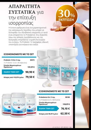31LR world 07.2016
ΕΞΟΙΚΟΝΟΜΕΙΤΕ ΜΕ ΤΟ ΣΕΤ
Probalance Σετ 3 τεμ. 	 80108
3 x Probalance (3 x 360 δισκία)
Σύνολο Μεμονωμένων
Προϊόντων	 110,97 €
76,10 €ΕΙΔΙΚΗ ΤΙΜΗ ΣΕΤ
Κύπρος από 95,97 € μόνο	 62,50 €
ΕΞΟΙΚΟΝΟΜΕΙΤΕ ΜΕ ΤΟ ΣΕΤ
Probiotic 12 Σετ 3 τεμ.	 80373
3 x Probiotic 12 (3 x 30 κάψουλες)
Σύνολο Μεμονωμένων
Προϊόντων	 131,97 €
90,90 €ΕΙΔΙΚΗ ΤΙΜΗ ΣΕΤ
Κύπρος από 113,97 € μόνο	 79,50 €
Απαραίτητα
συστατικά για
την επίτευξη
ισορροπίας
Η έντονη εφίδρωση είναι ένα χαρακτηριστικό
της καλοκαιρινής περιόδου που μπορεί να
διαταράξει την οξεοβασική ισορροπία, γι‘ αυτό
είναι απαραίτητο το Probalance. Στις διακοπές
λόγω της αλλαγής περιβάλλοντος και της
διατροφής επηρεάζεται η ομαλή λειτουργία
του εντέρου. Το Probiotic 12 προσφέρει ιδανική
υποστήριξη για ενέργεια και ευεξία.
30%
ΕΚΠΤΩΣΗ
 