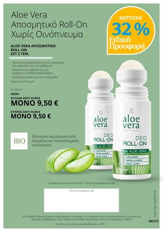 Κωδ.Παρ.94358-610
GR/CY
LR Health & Beauty Systems ΕΠΕ • 14452 Μεταμόρφωση Αττικής
Ο/Η LR Συνεργάτης σας
Η LR Health & Beauty Systems επιφυλάσσεται για αλλαγές των προϊόντων που γίνονται με σκοπό τις τεχνικές και
ποιοτικές αναβαθμίσεις, όπως επίσης και για λάθος κατανοήσεις εξαιτίας τυπογραφικών λαθών.
Ειδική
ΠροσφοράALOE VERA Αποσμητικό
Roll-on
ΣΕΤ 2 τεμ.
• Αξιόπιστη προστασία από την κακοσμία
του σώματος και την εφίδρωση.
• Περιποιείται αφήνοντας μία
ευχάριστη αίσθηση φρεσκάδας
• Ιδιαίτερα απαλό για την επιδερμίδα
Χωρίς οινόπνευμα
2 x 50 ml
20264
ΕΛΛΑΔΑ Αντί 13,98 €
ΜΟΝΟ 9,50 €
ΚΥΠΡΟΣ Αντί 13,98 €
ΜΟΝΟ 9,50 €
Aloe Vera
Αποσμητικό Roll-On
Χωρίς Οινόπνευμα
ΕΚΠΤΩΣΗ
32 %
Βιολογικά εκχυλίσματα από
ελεγμένες και πιστοποιημένες
καλλιέργειες
Σε όλες τις τιμές συμπεριλαμβάνεται ο ΦΠΑ
 