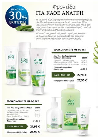 ΠΑΝΩ ΑΠΟ
30%
ΕΚΠΤΩΣΗ
		 Φροντίδα
Για Καθε Αναγκη
Το μοναδικό σύμπλεγμα δραστικών συστατικών από βιταμίνες,
μέταλλα, ένζυμα και αμινοξέα καθιστά το φυτό της Αλόης
ιδανικό για εντατική περιποίηση της επιδερμίδας. Μόνο η LR
παρέχει αυτό το σύμπλεγμα θρεπτικών ουσιών μαζί με ειδικά
επιλεγμένα φυτικά βιολογικά εκχυλίσματα!
Μέσα από τους μοναδικούς συνδυασμούς της Aloe Vera
με βιολογικά δραστικά συστατικά η LR σας προσφέρει
αποτελεσματική περιποίηση σε όλους τους τομείς.
ΕΞΟΙΚΟΝΟΜΕΙΤΕ ΜΕ ΤΟ ΣΕΤ
Aloe Vera Σετ Περιποίησης
Μαλλιών & Σώματος	 20640
Σαμπουάν • 200 ml • 20645	 12,99 €
Λοσιόν Σώματος • 200 ml • 20639	 16,99 €
Gel για το Ντους • 250 ml • 20630	 10,99 €
Σύνολο Μεμονωμένων
Προϊόντων	 40,97 €
27,90 €ΕΙΔΙΚΗ ΤΙΜΗ ΣΕΤ
Κύπρος από 39,97 € μόνο	 27,50 €
ΕΞΟΙΚΟΝΟΜΕΙΤΕ ΜΕ ΤΟ ΣΕΤ
Aloe Vera Σετ για Απαλά Χέρια	 20292
Κρεμοσάπουνο • 250 ml • 20611	 8,99 €
Ανταλλακτικό Κρεμοσάπουνο
500 ml • 20612	 12,99 €
Κρέμα Χεριών • 75 ml • 20610	 9,99 €
Σύνολο Μεμονωμένων
Προϊόντων	 31,97 €
21,99 €ΕΙΔΙΚΗ ΤΙΜΗ ΣΕΤ
Κύπρος από 31,97 € μόνο	 21,99 €
 