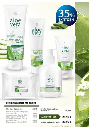 35%
ΕΚΠΤΩΣΗ
5LR world 07.2016
ΕΞΟΙΚΟΝΟΜΕΙΤΕ ΜΕ ΤΟ ΣΕΤ
Aloe Vera Βασικό Σετ	 20641
Απαλά Μαντηλάκια Καθαρισμού
25 τεμ. • 20672	 5,99 €
Κρεμοσάπουνο • 250 ml • 20611	 8,99 €
Κρέμα Χεριών • 75 ml • 20610	 9,99 €
Σαμπουάν για Μαλλιά & Σώμα
250 ml • 20633	 13,99 €
Οδοντόκρεμα • 100 ml • 20690	 6,99 €
29,90 €ΕΙΔΙΚΗ ΤΙΜΗ ΣΕΤ
Κύπρος από 45,95 € μόνο	 29,90 €
Σύνολο Μεμονωμένων
Προϊόντων	 45,95 €
 