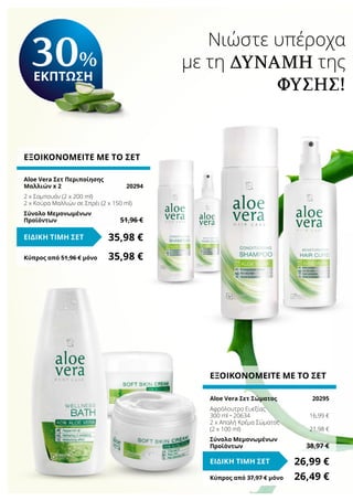Νιώστε υπέροχα
με τη δύναμη της
Φύσης!
ΕΞΟΙΚΟΝΟΜΕΙΤΕ ΜΕ ΤΟ ΣΕΤ
Aloe Vera Σετ Περιποίησης
Μαλλιών x 2	 20294
2 x Σαμπουάν (2 x 200 ml)
2 x Κούρα Μαλλιών σε Σπρέι (2 x 150 ml)
Σύνολο Μεμονωμένων
Προϊόντων	 51,96 €
35,98 €ΕΙΔΙΚΗ ΤΙΜΗ ΣΕΤ
Κύπρος από 51,96 € μόνο	 35,98 €
Κύπρος από 37,97 € μόνο	 26,49 €
ΕΞΟΙΚΟΝΟΜΕΙΤΕ ΜΕ ΤΟ ΣΕΤ
Aloe Vera Σετ Σώματος	 20295
Αφρόλουτρο Ευεξίας
300 ml • 20634	 16,99 €
2 x Απαλή Κρέμα Σώματος
(2 x 100 ml)	 21,98 €
Σύνολο Μεμονωμένων
Προϊόντων	 38,97 €
26,99 €ΕΙΔΙΚΗ ΤΙΜΗ ΣΕΤ
30%
ΕΚΠΤΩΣΗ
 