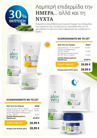 Λαμπερή επιδερμίδα την
ημέρα… αλλά και τη
νύχτα
Απαραίτητη προϋπόθεση για τη φυσική λάμψη της επιδερμίδας
του προσώπου σας: Ενυδάτωση και προστασία από την UV
ακτινοβολία το πρωί και καλός καθαρισμός και ενυδάτωση το
βράδυ.
Κύπρος από 57,97 € μόνο	 39,99 €
ΕΞΟΙΚΟΝΟΜΕΙΤΕ ΜΕ ΤΟ ΣΕΤ
Aloe Vera Σετ Ημέρας	 20297
Κρέμα Ματιών • 15 ml • 20677	 21,99 €
Γαλάκτωμα Καθαρισμού
200 ml • 20670	 13,99 €
Anti-Aging Αντηλιακή Κρέμα
SPF 20 • 50 ml • 23074	 21,99 €
Σύνολο Μεμονωμένων
Προϊόντων	 57,97 €
39,99 €ΕΙΔΙΚΗ ΤΙΜΗ ΣΕΤ
Κύπρος από 41,97 € μόνο	 28,99 €
ΕΞΟΙΚΟΝΟΜΕΙΤΕ ΜΕ ΤΟ ΣΕΤ
Aloe Vera Σετ Νύχτας	 20298
Κρέμα Νυκτός • 50 ml • 20675	 21,99 €
Λοσιόν Προσώπου • 200 ml • 20671	 13,99 €
Απαλά Μαντηλάκια Καθαρισμού
25 τεμ. • 20672	 5,99 €
Σύνολο Μεμονωμένων
Προϊόντων	 41,97 €
28,99 €ΕΙΔΙΚΗ ΤΙΜΗ ΣΕΤ
30%
ΕΚΠΤΩΣΗ
 