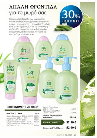 11LR world 07.2016
Απαλή φροντίδα
για το μωρό σας
Η τρυφερή επιδερμίδα των μωρών είναι
πολύ ευαίσθητη καθώς βρίσκεται ακόμα στο
στάδιο της ανάπτυξης. Η σειρά Aloe Vera Baby
είναι ειδικά σχεδιασμένη για την ευαίσθητη
επιδερμίδα του μωρού σας, καθώς περιέχει
αυξημένη περιεκτικότητα σε Aloe Vera και
ήπια καθαριστικά συστατικά.
30%
ΕΚΠΤΩΣΗ
ΕΞΟΙΚΟΝΟΜΕΙΤΕ ΜΕ ΤΟ ΣΕΤ
Aloe Vera Σετ Baby	 20318
Κρέμα Καθαρισμού • 250 ml • 20313	 10,99 €
Αφρόλουτρο • 200 ml • 20311	 10,99 €
Σαμπουάν • 250 ml • 20315	 10,99 €
Κρέμα Προσώπου • 50 ml • 20310	 10,99 €
Κρέμα Προστασίας από Ερεθισμούς
• 100 ml • 20312	 10,99 €
Λοσιόν Περιποίησης
200 ml • 20314	 10,99 €
Κρέμα για Μασάζ Mum
200 ml • 20316	 10,99 €
Σύνολο Μεμονωμένων
Προϊόντων	 76,93 €
52,90 €ΕΙΔΙΚΗ ΤΙΜΗ ΣΕΤ
Κύπρος από 76,93 € μόνο	 52,90 €
 