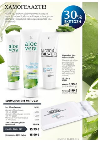 13LR world 07.2016
Χαμογελάστε!
Νιώστε την απόλυτη αίσθηση καθαριότητας και
περιποίησης! Αυτός είναι ο καλύτερος τρόπος για να
κρατήσετε το χαμόγελο σας όλη μέρα λαμπερό και…
μεταδοτικό!
ΕΞΟΙΚΟΝΟΜΕΙΤΕ ΜΕ ΤΟ ΣΕΤ
Σετ Οδοντόκρεμες	 20301
Aloe Vera Οδοντόκρεμα
100 ml • 20690	 6,99 €
Aloe Vera Οδοντόκρεμα Sensitive
100 ml • 20691	 6,99 €
Microsilver Plus Οδοντόκρεμα
75 ml • 25090	 8,99 €
Σύνολο Μεμονωμένων
Προϊόντων	 22,97 €
15,99 €ΕΙΔΙΚΗ ΤΙΜΗ ΣΕΤ
Κύπρος από 22,97 € μόνο	 15,99 €
Microsilver Plus
Οδοντότσιχλα
Μασήστε την τσίχλα
για τουλάχιστον
5 λεπτά μετά το
γεύμα. Με απαλή
γεύση μέντας.
Ως συμπλήρωμα
της καθημερινής
περιποίησης των
δοντιών.
10 x 1,4 g
25091
Ελλάδα 3,99 €
(28,50 € ανά 100 g)
Κύπρος 3,99 €
(28,50 € ανά 100 g)
30%
ΕΚΠΤΩΣΗ
 