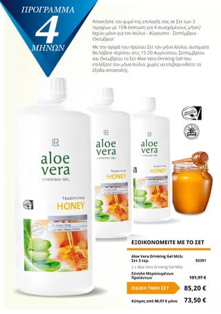 πρόγραμμα
4ΜΗΝΩΝ
ΕΞΟΙΚΟΝΟΜΕΙΤΕ ΜΕ ΤΟ ΣΕΤ
Aloe Vera Drinking Gel Μέλι
Σετ 3 τεμ.	 93391
3 x Aloe Vera Drinking Gel Μέλι
Σύνολο Μεμονωμένων
Προϊόντων	 101,97 €
85,20 €ΕΙΔΙΚΗ ΤΙΜΗ ΣΕΤ
Κύπρος από 86,97 € μόνο	 73,50 €
Αποκτήστε τον χυμό της επιλογής σας σε Σετ των 3
τεμαχίων με 15% έκπτωση για 4 συνεχόμενους μήνες!
Ισχύει μόνο για τον Ιούλιο - Αύγουστο - Σεπτέμβριο -
Οκτώβριο!
Με την αγορά του πρώτου Σετ τον μήνα Ιούλιο, αυτόματα
θα λάβετε περίπου στις 15-20 Αυγούστου, Σεπτεμβρίου
και Οκτωβρίου το Σετ Aloe Vera Drinking Gel που
επιλέξατε τον μήνα Ιούλιο, χωρίς να επιβαρυνθείτε τα
έξοδα αποστολής.
 