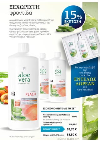 17LR world 07.2016
Ξεχωριστή
φροντίδα
ΕΞΟΙΚΟΝΟΜΕΙΤΕ ΜΕ ΤΟ ΣΕΤ
Aloe Vera Drinking Gel Ροδάκινο
Σετ 3 τεμ.	 93392
3 x Aloe Vera Drinking Gel Ροδάκινο
Σύνολο Μεμονωμένων
Προϊόντων	 110,97 €
93,70 €ΕΙΔΙΚΗ ΤΙΜΗ ΣΕΤ
Κύπρος από 95,97 € μόνο	 81,50 €*
Η Aloe Vera περιέχει φυσικά σάκχαρα
Με την παραλαβή
της
4ης δόσης
αποκτάτε
εντελώς
Δωρεάν
ένα
Aloe Vera Box!
15%
ΕΚΠΤΩΣΗ
Δοκιμάστε Aloe Vera Drinking Gel Freedom! Ένας
πραγματικός ειδικός για όσους αγαπούν την
κίνηση, ανεξαρτήτως ηλικίας.
Η μεγαλύτερη περιεκτικότητα σε καθαρό
Gel του φύλλου Aloe Vera, χωρίς προσθήκη
ζάχαρης*, με υπέροχη γεύση ροδάκινου: Aloe
Vera Drinking Gel Ροδάκινο!
 