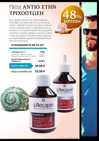 23LR world 07.2016
Πείτε αντίο στηΝ
τριχόπτωση
Δείτε αισθητή μείωση της τριχόπτωσης με
τη βοήθεια του Σαμπουάν και της Τονωτικής
Λοσιόν L-Recapin! Το μόνο που έχετε να κάνετε
μετά το λούσιμό σας με το σαμπουάν είναι να
απλώσετε την τονωτική λοσιόν σε νωπά μαλλιά
και έπειτα να κάνετε μασάζ με κυκλικές κινήσεις.
Η όψη των μαλλιών σας βελτιώνεται ορατά και
με μακροπρόθεσμη χρήση θα εξασφαλίσετε το
ιδανικό αποτέλεσμα!
48%
ΕΚΠΤΩΣΗ
ΕΞΟΙΚΟΝΟΜΕΙΤΕ ΜΕ ΤΟ ΣΕΤ
L-Recapin Σετ 1+1	 27002
Σαμπουάν • 200 ml • 27000	 22,99 €
Τονωτική Λοσιόν • 200 ml • 27001	 44,99 €
Σύνολο Μεμονωμένων
Προϊόντων	 67,98 €
34,90 €ΕΙΔΙΚΗ ΤΙΜΗ ΣΕΤ
Κύπρος από 64,98 € μόνο	 33,50 €
 