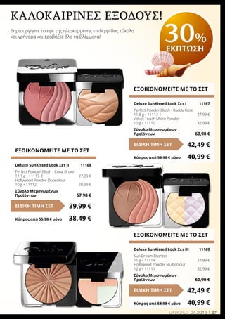 27LR world 07.2016
καλοκαιρινές εξόδους!
Δημιουργήστε το εφέ της ηλιοκαμμένης επιδερμίδας εύκολα
και γρήγορα και τραβήξτε όλα τα βλέμματα!
ΕΞΟΙΚΟΝΟΜΕΙΤΕ ΜΕ ΤΟ ΣΕΤ
Deluxe SunΚissed Look Σετ Ι	 11167
Perfect Powder Blush - Ruddy Rose
11,8 g • 11113-1	 27,99 €
Velvet Touch Micro Powder
10 g • 11110	 32,99 €
Σύνολο Μεμονωμένων
Προϊόντων	 60,98 €
42,49 €ΕΙΔΙΚΗ ΤΙΜΗ ΣΕΤ
Κύπρος από 58,98 € μόνο	 40,99 €
ΕΞΟΙΚΟΝΟΜΕΙΤΕ ΜΕ ΤΟ ΣΕΤ
Deluxe SunΚissed Look Σετ ΙI	 11168
Perfect Powder Blush - Coral Brown
11,1 g • 11113-2	 27,99 €
Hollywood Powder Duocolour
10 g • 11112	 29,99 €
Σύνολο Μεμονωμένων
Προϊόντων	 57,98 €
39,99 €ΕΙΔΙΚΗ ΤΙΜΗ ΣΕΤ
Κύπρος από 55,98 € μόνο	 38,49 €
ΕΞΟΙΚΟΝΟΜΕΙΤΕ ΜΕ ΤΟ ΣΕΤ
Deluxe SunΚissed Look Σετ ΙII	 11169
Sun Dream Bronzer
11 g • 11114	 27,99 €
Hollywood Powder Multicolour
12 g • 11111	 32,99 €
Σύνολο Μεμονωμένων
Προϊόντων	 60,98 €
42,49 €ΕΙΔΙΚΗ ΤΙΜΗ ΣΕΤ
Κύπρος από 58,98 € μόνο	 40,99 €
30%
ΕΚΠΤΩΣΗ
 