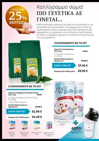 Καλλίγραμμο σώμα!
Πιο γευστικά δε
γίνεται…
Αυτό το καλοκαίρι αποκτήστε το σώμα που ονειρεύεστε με τον
πιο εύκολο και γευστικό τρόπο. Τα ροφήματα και το τσάι της
σειράς Figuactiv είναι οι σύμμαχοί σας! Πολύτιμα βότανα σας
προσφέρουν τις ευεργετικές τους ιδιότητες με λίγες θερμίδες.
Επιπλέον, τα ροφήματα Figuactiv ή το Vital είναι πλήρη γεύματα
που σας χορταίνουν.
ΕΞΟΙΚΟΝΟΜΕΙΤΕ ΜΕ ΤΟ ΣΕΤ
Figuactiv Ροφήματα Επιλογή Γεύσης
Σετ 2 τεμ. 	 80539
2 x Figuactiv Ροφήματα Επιλογή Γεύσης
(2 x 450 g)
+ Δώρο Shaker Figuactiv
Σύνολο Μεμονωμένων
Προϊόντων	 89,98 €
62,99 €ΕΙΔΙΚΗ ΤΙΜΗ ΣΕΤ
Κύπρος από 77,98 € μόνο	 54,49 €
ΕΞΟΙΚΟΝΟΜΕΙΤΕ ΜΕ ΤΟ ΣΕΤ
Figuactiv Τσάι Βοτάνων
Σετ 2 τεμ.	 80399
2 x Figuactiv Τσάι Βοτάνων
(2 x 250 g)
Σύνολο Μεμονωμένων
Προϊόντων	 49,98 €
37,40 €ΕΙΔΙΚΗ ΤΙΜΗ ΣΕΤ
Κύπρος από 41,98 € μόνο	 28,90 €
Μούσλι Crunchy
Cranberry
80295
Φράουλα-
Μπανάνα
80201
Figuactiv Latte
Macchiato
80203
Figuactiv Βανίλια
80280
Figuactiv Frozen
Yogurt Blueberry
80492
ΠΑΝΩ ΑΠΟ
25%
ΕΚΠΤΩΣΗ
Δώρο*
Shaker
Figuactiv
+
*Για όσο διαρκεί το απόθεμα
 