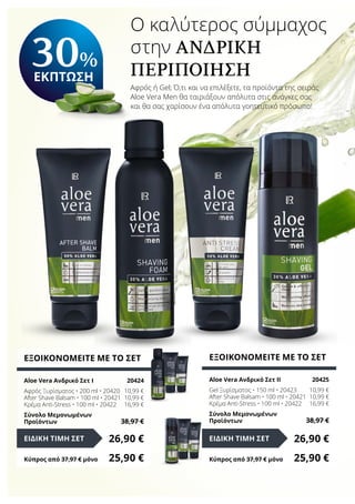 Ο καλύτερος σύμμαχος
στην ανδρική
περιποίηση
Αφρός ή Gel; Ό,τι και να επιλέξετε, τα προϊόντα της σειράς
Aloe Vera Men θα ταιριάξουν απόλυτα στις ανάγκες σας
και θα σας χαρίσουν ένα απόλυτα γοητευτικό πρόσωπο!
ΕΞΟΙΚΟΝΟΜΕΙΤΕ ΜΕ ΤΟ ΣΕΤ
Aloe Vera Ανδρικό Σετ I	 20424
Αφρός Ξυρίσματος • 200 ml • 20420	 10,99 €
After Shave Balsam • 100 ml • 20421	 10,99 €
Κρέμα Anti-Stress • 100 ml • 20422	 16,99 €
Σύνολο Μεμονωμένων
Προϊόντων	 38,97 €
26,90 €ΕΙΔΙΚΗ ΤΙΜΗ ΣΕΤ
Κύπρος από 37,97 € μόνο	 25,90 €
ΕΞΟΙΚΟΝΟΜΕΙΤΕ ΜΕ ΤΟ ΣΕΤ
Aloe Vera Ανδρικό Σετ II	 20425
Gel Ξυρίσματος • 150 ml • 20423	 10,99 €
After Shave Balsam • 100 ml • 20421	 10,99 €
Κρέμα Anti-Stress • 100 ml • 20422	 16,99 €
Σύνολο Μεμονωμένων
Προϊόντων	 38,97 €
26,90 €ΕΙΔΙΚΗ ΤΙΜΗ ΣΕΤ
Κύπρος από 37,97 € μόνο	 25,90 €
30%
ΕΚΠΤΩΣΗ
 