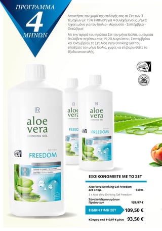 πρόγραμμα
4ΜΗΝΩΝ
ΕΞΟΙΚΟΝΟΜΕΙΤΕ ΜΕ ΤΟ ΣΕΤ
Aloe Vera Drinking Gel Freedom
Σετ 3 τεμ.	 93394
3 x Aloe Vera Drinking Gel Freedom
Σύνολο Μεμονωμένων
Προϊόντων	 128,97 €
109,50 €ΕΙΔΙΚΗ ΤΙΜΗ ΣΕΤ
Κύπρος από 110,97 € μόνο	 93,50 €
Αποκτήστε τον χυμό της επιλογής σας σε Σετ των 3
τεμαχίων με 15% έκπτωση για 4 συνεχόμενους μήνες!
Ισχύει μόνο για τον Ιούλιο - Αύγουστο - Σεπτέμβριο -
Οκτώβριο!
Με την αγορά του πρώτου Σετ τον μήνα Ιούλιο, αυτόματα
θα λάβετε περίπου στις 15-20 Αυγούστου, Σεπτεμβρίου
και Οκτωβρίου το Σετ Aloe Vera Drinking Gel που
επιλέξατε τον μήνα Ιούλιο, χωρίς να επιβαρυνθείτε τα
έξοδα αποστολής.
 