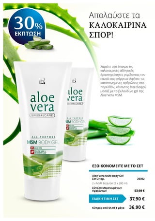 Απολαύστε τα
καλοκαιρινά
σπορ!
Χαρείτε στο έπακρο τις
καλοκαιρινές αθλητικές
δραστηριότητες γεμίζοντας τον
εαυτό σας ενέργεια! Αφήστε τις
καταπονημένες αρθρώσεις στο
παρελθόν, κάνοντας ένα ελαφρύ
μασάζ με το βελούδινο gel της
Aloe Vera MSM.
ΕΞΟΙΚΟΝΟΜΕΙΤΕ ΜΕ ΤΟ ΣΕΤ
Aloe Vera MSM Body Gel
Σετ 2 τεμ.	 20302
2 x MSM Body Gel (2 x 200 ml)
Σύνολο Μεμονωμένων
Προϊόντων	 53,98 €
37,90 €ΕΙΔΙΚΗ ΤΙΜΗ ΣΕΤ
Κύπρος από 51,98 € μόνο	 36,90 €
30%
ΕΚΠΤΩΣΗ
 