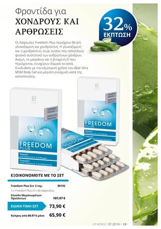19LR world 07.2016
ΕΞΟΙΚΟΝΟΜΕΙΤΕ ΜΕ ΤΟ ΣΕΤ
Freedom Plus Σετ 3 τεμ.	 80192
3 x Freedom Plus (3 x 60 κάψουλες)
Σύνολο Μεμονωμένων
Προϊόντων	 107,97 €
73,90 €ΕΙΔΙΚΗ ΤΙΜΗ ΣΕΤ
Κύπρος από 89,97 € μόνο	 65,90 €
Φροντίδα για
χόνδρους και
αρθρώσεις
Οι Κάψουλες Freedom Plus περιέχουν θειϊκή
γλυκοζαμίνη και χονδροϊτίνη. Η γλυκοζαμίνη
και η χονδροϊτίνη, είναι ουσίες που αποτελούν
φυσικά συστατικά των ανθρώπινων χόνδρων.
Ακόμη, το μαγγάνιο και η βιταμίνη D που
περιέχονται, ενισχύουν δομικά τα οστά.
Συνδυάστε με την εξωτερική χρήση του Aloe Vera
MSM Body Gel για μέγιστη ενίσχυση κατά της
καταπόνησης.
32%
ΕΚΠΤΩΣΗ
 