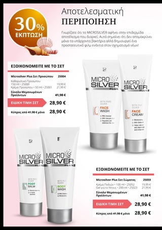 Αποτελεσματική
περιποίηση
Γνωρίζατε ότι το MICROSILVER αφήνει στην επιδερμίδα
αποτέλεσμα που διαρκεί; Αυτό σημαίνει ότι δεν απομακρύνει
μόνο τα υπάρχοντα βακτήρια αλλά δημιουργεί ένα
προστατευτικό φιλμ ενάντια στον σχηματισμό νέων!
ΕΞΟΙΚΟΝΟΜΕΙΤΕ ΜΕ ΤΟ ΣΕΤ
Microsilver Plus Σετ Προσώπου	 25004
Καθαριστικό Προσώπου
150 ml • 25000	 19,99 €
Κρέμα Προσώπου • 50 ml • 25001	 21,99 €
Σύνολο Μεμονωμένων
Προϊόντων	 41,98 €
28,90 €ΕΙΔΙΚΗ ΤΙΜΗ ΣΕΤ
Κύπρος από 41,98 € μόνο	 28,90 €
ΕΞΟΙΚΟΝΟΜΕΙΤΕ ΜΕ ΤΟ ΣΕΤ
Microsilver Plus Σετ Σώματος	 25059
Κρέμα Ποδιών • 100 ml • 25052	 19,99 €
Gel για το Ντους • 200 ml • 25023	 21,99 €
Σύνολο Μεμονωμένων
Προϊόντων	 41,98 €
28,90 €ΕΙΔΙΚΗ ΤΙΜΗ ΣΕΤ
Κύπρος από 41,98 € μόνο	 28,90 €
30%
ΕΚΠΤΩΣΗ
 