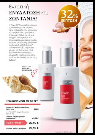 21LR world 07.2016
ΕΞΟΙΚΟΝΟΜΕΙΤΕ ΜΕ ΤΟ ΣΕΤ
PowerLIFT Κρέμα Προσώπου
Σετ 2 τεμ. 	 20303
2 x PowerLIFT Κρέμα Προσώπου
(2 x 30 ml)
Σύνολο Μεμονωμένων
Προϊόντων	 43,98 €
29,99 €ΕΙΔΙΚΗ ΤΙΜΗ ΣΕΤ
Κύπρος από 43,98 € μόνο	 29,99 €
Εντατική
ενυδάτωση και
ζωντάνια!
Η PowerLIFT προσφέρει ιδανική
αναζωογόνηση και ενέργεια
στην επιδερμίδα που χρειάζεται
τόνωση καθ’ όλη τη διάρκεια
της μέρας! Πρόκειται για μια
ελαφριά, απαλή κρέμα που
απορροφάται άμεσα και χαρίζει
εντατική ενυδάτωση, χάρη στον
συνδυασμό από Reductive®
,
υαλουρονικό οξύ, εκχύλισμα
φυκιών και ένα μείγμα επτά
βοτάνων που αναζωογονεί
και χαρίζει ελαστικότητα στην
επιδερμίδα. Ιδανική και για τους
άνδρες!
32%
ΕΚΠΤΩΣΗ
και για την
ανδρικη
επιδερμίδα
 