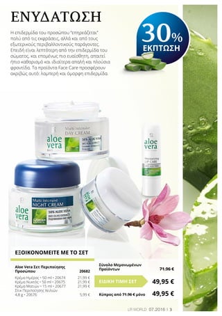 3LR world 07.2016
ΕΞΟΙΚΟΝΟΜΕΙΤΕ ΜΕ ΤΟ ΣΕΤ
Aloe Vera Σετ Περιποίησης
Προσώπου 	 20682
Κρέμα Ημέρας • 50 ml • 20674	 21,99 €
Κρέμα Νυκτός • 50 ml • 20675	 21,99 €
Κρέμα Ματιών • 15 ml • 20677	 21,99 €
Στικ Περιποίησης Χειλιών
4,8 g • 20676	 5,99 €
ΕΝΥΔΑΤΩΣΗ
Η επιδερμίδα του προσώπου “επηρεάζεται”
πολύ από τις εκφράσεις, αλλά και από τους
εξωτερικούς περιβαλλοντικούς παράγοντες.
Επειδή είναι λεπτότερη από την επιδερμίδα του
σώματος, και επομένως πιο ευαίσθητη, απαιτεί
ήπιο καθαρισμό και ιδιαίτερα απαλή και πλούσια
φροντίδα. Τα προϊόντα Face Care προσφέρουν
ακριβώς αυτό: λαμπερή και όμορφη επιδερμίδα.
30%
ΕΚΠΤΩΣΗ
49,95 €ΕΙΔΙΚΗ ΤΙΜΗ ΣΕΤ
Κύπρος από 71.96 € μόνο	 49,95 €
Σύνολο Μεμονωμένων
Προϊόντων	 71.96 €
 