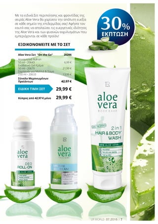 7LR world 07.2016
Κύπρος από 42,97 € μόνο	 29,99 €
Με τα ειδικά Σετ περιποίησης και φροντίδας της
σειράς Aloe Vera θα χαρίσετε την απόλυτη ευεξία
σε κάθε σημείο της επιδερμίδας σας! Αφήστε τον
εαυτό σας να απολαύσει τις ευεργετικές ιδιότητες
της Aloe Vera και των φυσικών εκχυλισμάτων που
εμπεριέχονται σε κάθε προϊόν!
ΕΞΟΙΚΟΝΟΜΕΙΤΕ ΜΕ ΤΟ ΣΕΤ
Aloe Vera Σετ “On the Go“	 20296
Αποσμητικό Roll-on
50 ml • 20643	 6,99 €
Ενυδατικό Gel-Κρέμα
50 ml • 20679	 21,99 €
Σαμπουάν για Μαλλιά & Σώμα
250 ml • 20633	 13,99 €
Σύνολο Μεμονωμένων
Προϊόντων	 42,97 €
29,99 €ΕΙΔΙΚΗ ΤΙΜΗ ΣΕΤ
30%
ΕΚΠΤΩΣΗ
 