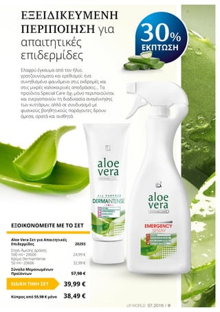 9LR world 07.2016
ΕΞΟΙΚΟΝΟΜΕΙΤΕ ΜΕ ΤΟ ΣΕΤ
Aloe Vera Σετ για Απαιτητικές
Επιδερμίδες	 20293
Σπρέι Άμεσης Δράσης
500 ml • 20600	 24,99 €
Κρέμα Dermaintense
50 ml • 20606	 32,99 €
Σύνολο Μεμονωμένων
Προϊόντων	 57,98 €
39,99 €ΕΙΔΙΚΗ ΤΙΜΗ ΣΕΤ
Κύπρος από 55,98 € μόνο	 38,49 €
ΕΞΕΙΔΙΚΕΥΜΕΝΗ
ΠΕΡΙΠΟΙΗΣΗ για
απαιτητικές
επιδερμίδες
Ελαφρύ έγκαυμα από τον ήλιο,
γρατζουνίσματα και ερεθισμοί: ένα
συνηθισμένο φαινόμενο στις εκδρομές και
στις μικρές καλοκαιρινές αποδράσεις... Τα
προϊόντα Special Care όχι μόνο περιποιούνται
και ενεργοποιούν τη διαδικασία αναγέννησης
των κυττάρων, αλλά σε συνδυασμό με
φυσικούς βοηθητικούς παράγοντες δρουν
άμεσα, ορατά και αισθητά.
30%
ΕΚΠΤΩΣΗ
 