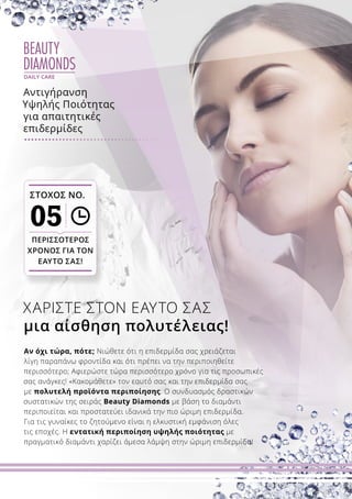 BEAUTY
DIAMONDS
DAILY CARE
Αν όχι τώρα, πότε; Νιώθετε ότι η επιδερμίδα σας χρειάζεται
λίγη παραπάνω φροντίδα και ότι πρέπει να την περιποιηθείτε
περισσότερο; Αφιερώστε τώρα περισσότερο χρόνο για τις προσωπικές
σας ανάγκες! «Κακομάθετε» τον εαυτό σας και την επιδερμίδα σας
με πολυτελή προϊόντα περιποίησης. Ο συνδυασμός δραστικών
συστατικών της σειράς Beauty Diamonds με βάση το διαμάντι
περιποιείται και προστατεύει ιδανικά την πιο ώριμη επιδερμίδα.
Για τις γυναίκες το ζητούμενο είναι η ελκυστική εμφάνιση όλες
τις εποχές. Η εντατική περιποίηση υψηλής ποιότητας με
πραγματικό διαμάντι χαρίζει άμεσα λάμψη στην ώριμη επιδερμίδα!
ΧΑΡΙΣΤΕ ΣΤΟΝ ΕΑΥΤΟ ΣΑΣ
μια αίσθηση πολυτέλειας!
ΣΤΟΧΟΣ ΝΟ.
05
ΠΕΡΙΣΣΟΤΕΡΟΣ
ΧΡΟΝΟΣ ΓΙΑ ΤΟΝ
ΕΑΥΤΟ ΣΑΣ!
Αντιγήρανση
Υψηλής Ποιότητας
για απαιτητικές
επιδερμίδες
 