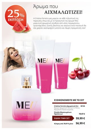 Άρωμα που 	 		
	 ΑΙΧΜΑΛΩΤΊΖΕΙ!
Η Cristina Ferreira μας μαγεύει σε κάθε τηλεοπτική της
παρουσία, όπως και με το προσωπικό της άρωμα! Μια
μαγευτική αρωματική σύνθεση από νότες περγαμόντου,
τριαντάφυλλου, ζεστής βανίλιας και σαγηνευτικού πατσουλί θα
σας χαρίσει ακαταμάχητη γοητεία και λάμψη πραγματικής star!
25%
ΕΚΠΤΩΣΗ
ΕΞΟΙΚΟΝΟΜΕΙΤΕ ΜΕ ΤΟ ΣΕΤ
Cristina Ferreira Αρωματικό Σετ	 30126
Άρωμα, Αρωματικό Τζελ για το Ντους,
Αρωματική Λοσιόν Σώματος
Σύνολο Μεμονωμένων
Προϊόντων	 79,97 €
59,99 €ΕΙΔΙΚΗ ΤΙΜΗ ΣΕΤ
Κύπρος από 78,97 € μόνο	 56,99 €
 