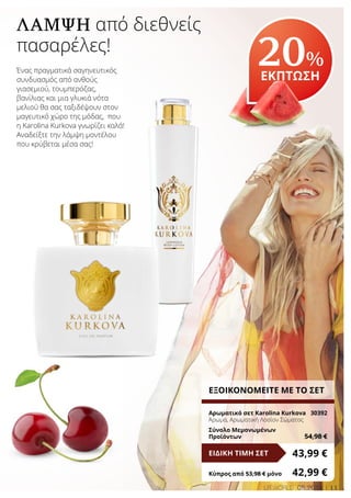 11LR WORLD 08.2016
ΛΆΜΨΗ από διεθνείς
πασαρέλες!
Ένας πραγματικά σαγηνευτικός
συνδυασμός από ανθούς
γιασεμιού, τουμπερόζας,
βανίλιας και μια γλυκιά νότα
μελιού θα σας ταξιδέψουν στον
μαγευτικό χώρο της μόδας, που
η Karolina Kurkova γνωρίζει καλά!
Αναδείξτε την λάμψη μοντέλου
που κρύβεται μέσα σας!
20%
ΕΚΠΤΩΣΗ
ΕΞΟΙΚΟΝΟΜΕΙΤΕ ΜΕ ΤΟ ΣΕΤ
Αρωματικό σετ Karolina Kurkova	 30392
Άρωμα, Αρωματική Λοσίον Σώματος
Σύνολο Μεμονωμένων
Προϊόντων	 54,98 €
43,99 €ΕΙΔΙΚΗ ΤΙΜΗ ΣΕΤ
Κύπρος από 53,98 € μόνο	 42,99 €
 