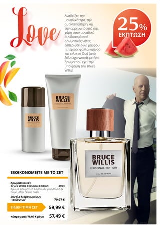 13LR WORLD 08.2016
Αναδείξτε την
μοναδικότητα, την
αυτοπεποίθηση και
την αρρενωπότητά σας
χάρη στον μοναδικό
συνδυασμό από
αρωματικές νότες
εσπεριδοειδών, μαύρου
πιπεριού, φύλλα καπνού
και εκλεκτό Oud (από
ξύλο agarwood), με ένα
άρωμα που έχει την
υπογραφή του Bruce
Willis!
25%
ΕΚΠΤΩΣΗ
ΕΞΟΙΚΟΝΟΜΕΙΤΕ ΜΕ ΤΟ ΣΕΤ
Άρωματικό Σετ
Bruce Willis Personal Edition	 2953
Άρωμα, Αρωματικό Σαμπουάν για Μαλλιά &
Σώμα, After Shave Balm
Σύνολο Μεμονωμένων
Προϊόντων	 79,97 €
59,99 €ΕΙΔΙΚΗ ΤΙΜΗ ΣΕΤ
Κύπρος από 78,97 € μόνο	 57,49 €
Love
 