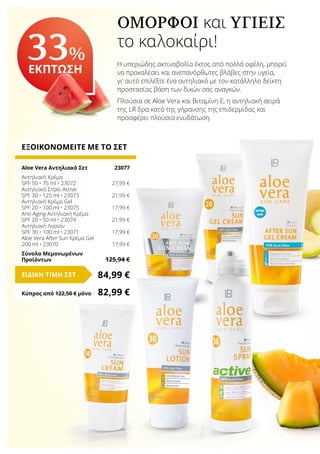 ΕΞΟΙΚΟΝΟΜΕΙΤΕ ΜΕ ΤΟ ΣΕΤ
Aloe Vera Αντηλιακό Σετ	 23077
Αντηλιακή Κρέμα
SPF 50 • 75 ml • 23072	 27,99 €
Αντηλιακό Σπρέι Active
SPF 30 • 125 ml • 23073	 21,99 €
Αντηλιακή Κρέμα Gel
SPF 20 • 100 ml • 23075	 17,99 €
Anti-Aging Αντηλιακή Κρέμα
SPF 20 • 50 ml • 23074	 21,99 €
Αντηλιακή Λοσιόν
SPF 30 • 100 ml • 23071	 17,99 €
Aloe Vera After Sun Κρέμα Gel
200 ml • 23070	 17,99 €
Σύνολο Μεμονωμένων
Προϊόντων	 125,94 €
84,99 €ΕΙΔΙΚΗ ΤΙΜΗ ΣΕΤ
Κύπρος από 122,50 € μόνο	 82,99 €
ΌΜΟΡΦΟΙ και ΥΓΙΕΊΣ
το καλοκαίρι!
Η υπεριώδης ακτινοβολία έκτος από πολλά οφέλη, μπορεί
να προκαλέσει και ανεπανόρθωτες βλάβες στην υγεία,
γι’ αυτό επιλέξτε ένα αντηλιακό με τον κατάλληλο δείκτη
προστασίας βάση των δικών σας αναγκών.
Πλούσια σε Aloe Vera και Βιταμίνη Ε, η αντηλιακή σειρά
της LR δρα κατά της γήρανσης της επιδερμίδας και
προσφέρει πλούσια ενυδάτωση.
33%
ΕΚΠΤΩΣΗ
 