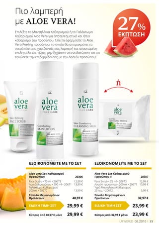 ή
15LR WORLD 08.2016
ΕΞΟΙΚΟΝΟΜΕΙΤΕ ΜΕ ΤΟ ΣΕΤ
Aloe Vera Σετ Καθαρισμού
Προσώπου Ι	 20306
Face Scrub • 75 ml • 20673	 12,99 €
Λοσιόν προσώπου • 200 ml • 20671	 13,99 €
Γαλάκτωμα Καθαρισμού
200 ml • 20670	 13,99 €
Σύνολο Μεμονωμένων
Προϊόντων	 40,97 €
29,99 €ΕΙΔΙΚΗ ΤΙΜΗ ΣΕΤ
Κύπρος από 40,97 € μόνο	 29,99 €
ΕΞΟΙΚΟΝΟΜΕΙΤΕ ΜΕ ΤΟ ΣΕΤ
Aloe Vera Σετ Καθαρισμού
Προσώπου IΙ	 20307
Face Scrub • 75 ml • 20673	 12,99 €
Λοσιόν προσώπου • 200 ml • 20671	 13,99 €
Υγρά Μαντηλάκια Καθαρισμού
25 τεμ. • 20672	 5,99 €
Σύνολο Μεμονωμένων
Προϊόντων	 32,97 €
23,99 €ΕΙΔΙΚΗ ΤΙΜΗ ΣΕΤ
Κύπρος από 32,97 € μόνο	 23,99 €
Πιο λαμπερή
με ALOE VERA!
Επιλέξτε τα Μαντηλάκια Καθαρισμού ή το Γαλάκτωμα
Καθαρισμού Aloe Vera για αποτελεσματικό και ήπιο
καθαρισμό του προσώπου. Έπειτα εφαρμόστε το Aloe
Vera Peeling προσώπου, το οποίο θα απομακρύνει τα
νεκρά κύτταρα χαρίζοντάς σας λαμπερή και ανανεωμένη
επιδερμίδα και τέλος, μην ξεχάσετε να ενυδατώσετε και να
τονώσετε την επιδερμίδα σας με την Λοσιόν προσώπου!
27%
ΕΚΠΤΩΣΗ
 