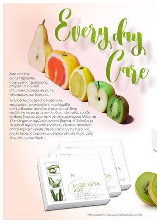 Aloe Vera Box:
ένα Σετ προϊόντων
στοχευμένης περιποίησης,
απαραίτητο για κάθε
σπίτι! Ιδανικό ακόμα και για τις
καλοκαιρινές σας διακοπές.
Το Σπρέι Άμεσης Δράσης ενυδατώνει,
καταπραΰνει, ανακουφίζει την επιδερμίδα
από ερεθισμούς, φαγούρα ή τσιμπήματα! Είναι
κατάλληλο και για μετά την ηλιοθεραπεία, καθώς χαρίζει
αίσθηση δροσιάς, χάρη στην υψηλή συγκέντρωση Αλόης και
12 επιλεγμένων εκχυλισμάτων από βότανα. Η Πρόπολη, με
το φυσικό εκχύλισμα από κηρύθρες μελλισών, προσφέρει
αποτελεσματική δράση στην ιδιαίτερα ξηρή επιδερμίδα,
ενώ το δροσερό Συμπύκνωμα χαρίζει μέγιστη ενυδάτωση,
ελαστικότητα και λάμψη.
Everyday
Care
* περιλαμβάνεται ενημερωτική Μπροσούρα Aloe Vera
 