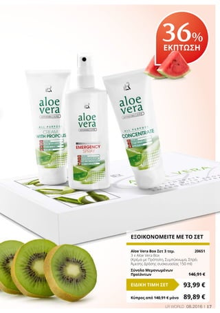 17LR WORLD 08.2016
36%
ΕΚΠΤΩΣΗ
ΕΞΟΙΚΟΝΟΜΕΙΤΕ ΜΕ ΤΟ ΣΕΤ
Aloe Vera Box Σετ 3 τεμ.	 20651
3 x Aloe Vera Box
(Κρέμα με Πρόπολη, Συμπύκνωμα, Σπρέι
Άμεσης Δράσης συσκευασίας 150 ml)
Σύνολο Μεμονωμένων
Προϊόντων	 146,91 €
93,99 €ΕΙΔΙΚΗ ΤΙΜΗ ΣΕΤ
Κύπρος από 140,91 € μόνο	 89,89 €
 