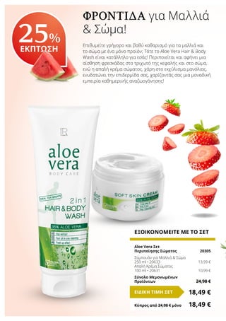ΦΡΟΝΤΊΔΑ για Μαλλιά
& Σώμα!
Επιθυμείτε γρήγορο και βαθύ καθαρισμό για τα μαλλιά και
το σώμα με ένα μόνο προϊόν; Τότε το Aloe Vera Hair & Body
Wash είναι κατάλληλο για εσάς! Περιποιείται και αφήνει μια
αίσθηση φρεσκάδας στο τριχωτό της κεφαλής και στο σώμα,
ενώ η απαλή κρέμα σώματος, χάρη στο εκχύλισμα μανόλιας,
ενυδατώνει την επιδερμίδα σας, χαρίζοντάς σας μια μοναδική
εμπειρία καθημερινής αναζωογόνησης!
25%
ΕΚΠΤΩΣΗ
ΕΞΟΙΚΟΝΟΜΕΙΤΕ ΜΕ ΤΟ ΣΕΤ
Aloe Vera Σετ
Περιποίησης Σώματος	 20305
Σαμπουάν για Μαλλιά & Σώμα
250 ml • 20633	 13,99 €
Απαλή Κρέμα Σώματος
100 ml • 20631	 10,99 €
Σύνολο Μεμονωμένων
Προϊόντων	 24,98 €
18,49 €ΕΙΔΙΚΗ ΤΙΜΗ ΣΕΤ
Κύπρος από 24,98 € μόνο	 18,49 €
 