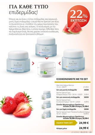 19LR WORLD 08.2016
22%
ΕΚΠΤΩΣΗ
ΕΞΟΙΚΟΝΟΜΕΙΤΕ ΜΕ ΤΟ ΣΕΤ
Aloe Vera Κρέμα Ματιών
15 ml • 20677	 21,99 €
Σετ για μικτή επιδερμίδα	 20258
Racine Special Care
Ελαφριά Κρέμα-Τζέλ • 50 ml • 22025	 9,99 €
Σετ για κανονική επιδερμίδα	 20259
Racine Special Care
Ενυδατική Κρέμα • 50 ml • 22024	 9,99 €
Σύνολο Μεμονωμένων Προϊόντων
	 Ελλάδα 31,98 € Κύπρος 31,98 €
Σετ για ξηρή επιδερμίδα	 20260
Racine Special Care Πλούσια Ενυδατική Κρέμα
50 ml • 22023	 10,99 €
Σύνολο Μεμονωμένων Προϊόντων
	 Ελλάδα 32,98 € Κύπρος 32,98 €
24,99 €ΕΙΔΙΚΗ ΤΙΜΗ ΣΕΤ
Κύπρος μόνο	 24,99 €
ΓΙΑ ΚΆΘΕ ΤΎΠΟ
επιδερμίδας!
Όποιος και αν είναι ο τύπος επιδερμίδας σας (κανονική,
μικτή, ξηρή επιδερμίδα), η σειρά Racine Special Care δίνει
τη δυνατότητα να επιλέξετε την κρέμα περιποίησης που
καλύπτει τις δικές σας ανάγκες. Ο συνδυασμός με την
Κρέμα Ματιών Aloe Vera, η οποία περιέχει 50% Aloe Vera
και Εκχύλισμα Ελιάς, θα σας χαρίσει εντατική ενυδάτωση,
αναζωογόνηση και ξεκούραστο βλέμμα!
 