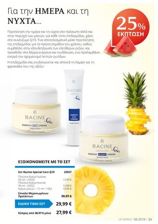 21LR WORLD 08.2016
Για την ΗΜΈΡΑ και τη
ΝΎΧΤΑ...
Περιποίηση την ημέρα και τη νύχτα στο πρόσωπο αλλά και
στην περιοχή των ματιών, για κάθε τύπο επιδερμίδας, χάρη
στο συνένζυμο Q10. Ένα αποτελεσματικό μέσο περιποίησης
της επιδερμίδας για τα πρώτα σημάδια του χρόνου, καθώς
συμβάλλει στην εξουδετέρωση των ελεύθερων ριζών, και
προσδίδει στο δέρμα ενέργεια και ενυδάτωση, ενώ προλαμβάνει
ενεργά τον σχηματισμό λεπτών ρυτίδων.
Η επιδερμίδα σας ενυδατώνεται και αποκτά τη λάμψη και τη
φρεσκάδα που της αξίζει!
25%
ΕΚΠΤΩΣΗ
ΕΞΟΙΚΟΝΟΜΕΙΤΕ ΜΕ ΤΟ ΣΕΤ
Σετ Racine Special Care Q10	 22027
Πλούσια Κρέμα Ημέρας
50 ml • 22020	 12,99 €
Πλούσια Κρέμα Νυκτός
50 ml • 22022	 15,99 €
Κρέμα ματιών • 15 ml • 1682	 10,99 €
Σύνολο Μεμονωμένων
Προϊόντων	 39,97 €
29,99 €ΕΙΔΙΚΗ ΤΙΜΗ ΣΕΤ
Κύπρος από 38,97 € μόνο	 27,99 €
 
