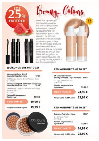 Αναδείξτε την ομορφιά
του προσώπου σας με
ένα απόλυτα φυσικό και
καλοκαιρινό μακιγιάζ!
Χρησιμοποιήστε την
Κρέμα ΒΒ με χρώμα, που
καλύπτει τις ατέλειες,
χαρίζει ενυδάτωση και έχει
αντηλιακή προστασία με
SPF 15. Η πούδρα Bronzing
Pearls θα αναδείξει το
μαύρισμά σας και η mascara
θα τονίσει το βλέμμα σας!
Τέλος, δώστε χρώμα στα
χείλη σας επιλέγοντας είτε
το αγαπημένο σας κραγιόν ή
ένα λαμπερό Lipgloss!
ΕΞΟΙΚΟΝΟΜΕΙΤΕ ΜΕ ΤΟ ΣΕΤ
Μάσκαρα Volume & Curl
Absolute Black Σετ 2 τεμ.	 10187
2 x Μάσκαρα Volume & Curl Absolute Black
(2 x 10 ml)
Μάσκαρα Length & Definition Αδιάβροχη
Absolute Black Σετ 2 τεμ.	 10299
2 x Μάσκαρα Length & Definition Αδιάβροχη
Absolute Black
(2 x 7 ml)
Σύνολο Μεμονωμένων
Προϊόντων	 25,98 €
19,99 €ΕΙΔΙΚΗ ΤΙΜΗ ΣΕΤ
Κύπρος από 25,98 € μόνο	 19,99 €
ΕΞΟΙΚΟΝΟΜΕΙΤΕ ΜΕ ΤΟ ΣΕΤ
LR Colours BB Cream
Beauty Balm Σετ 2 τεμ. επιλογής	 10366
2 x Light ή Medium/Dark
(2 x 30 ml)
Σύνολο Μεμονωμένων
Προϊόντων	 33,98 €
24,99 €ΕΙΔΙΚΗ ΤΙΜΗ ΣΕΤ
Κύπρος από 31,98 € μόνο	 23,99 €
ΕΞΟΙΚΟΝΟΜΕΙΤΕ ΜΕ ΤΟ ΣΕΤ
Bronzing Pearls Σετ 2 τεμ.	 10367
2 x Bronzing Pearls
(2 x 18 g)
Σύνολο Μεμονωμένων
Προϊόντων	 33,98 €
24,99 €ΕΙΔΙΚΗ ΤΙΜΗ ΣΕΤ
Κύπρος από 31,98 € μόνο	 23,99 €
Beauty… ColoursΕΩΣ
25%
ΕΚΠΤΩΣΗ 15
SPF
 