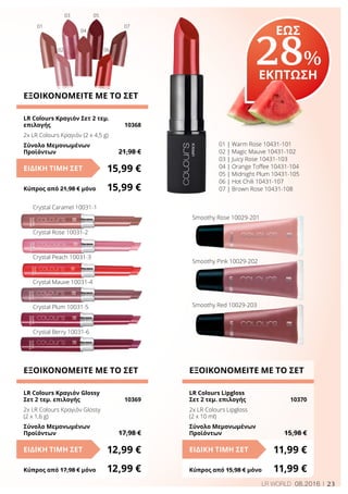 23LR WORLD 08.2016
ΕΞΟΙΚΟΝΟΜΕΙΤΕ ΜΕ ΤΟ ΣΕΤ
LR Colours Lipgloss
Σετ 2 τεμ. επιλογής	 10370
2x LR Colours Lipgloss
(2 x 10 ml)
Σύνολο Μεμονωμένων
Προϊόντων	 15,98 €
11,99 €ΕΙΔΙΚΗ ΤΙΜΗ ΣΕΤ
Κύπρος από 15,98 € μόνο	 11,99 €
ΕΞΟΙΚΟΝΟΜΕΙΤΕ ΜΕ ΤΟ ΣΕΤ
LR Colours Κραγιόν Σετ 2 τεμ.
επιλογής	 10368
2x LR Colours Κραγιόν (2 x 4,5 g)
Σύνολο Μεμονωμένων
Προϊόντων	 21,98 €
15,99 €ΕΙΔΙΚΗ ΤΙΜΗ ΣΕΤ
Κύπρος από 21,98 € μόνο	 15,99 €
ΕΞΟΙΚΟΝΟΜΕΙΤΕ ΜΕ ΤΟ ΣΕΤ
LR Colours Κραγιόν Glossy
Σετ 2 τεμ. επιλογής	 10369
2x LR Colours Κραγιόν Glossy
(2 x 1,6 g)
Σύνολο Μεμονωμένων
Προϊόντων	 17,98 €
12,99 €ΕΙΔΙΚΗ ΤΙΜΗ ΣΕΤ
Κύπρος από 17,98 € μόνο	 12,99 €
Crystal Caramel 10031-1
Crystal Rose 10031-2
Crystal Peach 10031-3
Crystal Mauve 10031-4
Crystal Plum 10031-5
Crystal Berry 10031-6
Smoothy Rose 10029-201
Smoothy Pink 10029-202
Smoothy Red 10029-203
01 | Warm Rose 10431-101
02 | Magic Mauve 10431-102
03 | Juicy Rose 10431-103
04 | Orange Toffee 10431-104
05 | Midnight Plum 10431-105
06 | Hot Chili 10431-107
07 | Brown Rose 10431-108
01
02
03
04
05
06
07
ΕΩΣ
28%
ΕΚΠΤΩΣΗ
 