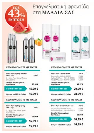 Επαγγελματική φροντίδα
στα ΜΑΛΛΙΆ ΣΑΣ
ΕΞΟΙΚΟΝΟΜΕΙΤΕ ΜΕ ΤΟ ΣΕΤ
Nova Pure Colour Shine	 26010
Σαμπουάν • 200 ml • 26007	 12,99 €
Κρέμα Μαλλιών • 200 ml • 26008	 12,99 €
Κούρα Μαλλιών • 150 ml • 26009	 16,99 €
Σύνολο Μεμονωμένων
Προϊόντων	 42,97 €
29,99 €ΕΙΔΙΚΗ ΤΙΜΗ ΣΕΤ
Κύπρος από 41,97 € μόνο	 28,99 €
ΕΞΟΙΚΟΝΟΜΕΙΤΕ ΜΕ ΤΟ ΣΕΤ
Nova Pure Extra Volume Σετ	 26017
Σαμπουάν • 200 ml • 26015	 12,99 €
Κρέμα Μαλλιών • 200 ml • 26016	 12,99 €
Σύνολο Μεμονωμένων
Προϊόντων	 25,98 €
16,99 €ΕΙΔΙΚΗ ΤΙΜΗ ΣΕΤ
Κύπρος από 25,98 € μόνο	 16,99 €
ΕΞΟΙΚΟΝΟΜΕΙΤΕ ΜΕ ΤΟ ΣΕΤ
Nova Pure Styling Mousse
Σετ 2 τεμ.	 26043
2 x Nova Pure Styling Mousse
(2 x 200 ml)
Σύνολο Μεμονωμένων
Προϊόντων	 25,98 €
15,99 €ΕΙΔΙΚΗ ΤΙΜΗ ΣΕΤ
Κύπρος από 25,98 € μόνο	 15,99 €
ΕΞΟΙΚΟΝΟΜΕΙΤΕ ΜΕ ΤΟ ΣΕΤ
Nova Pure Styling Spray
Σετ 2 τεμ.	 26042
2 x Nova Pure Styling Spray
(2 x 300 ml)
Σύνολο Μεμονωμένων
Προϊόντων	 29,98 €
16,99 €ΕΙΔΙΚΗ ΤΙΜΗ ΣΕΤ
Κύπρος από 27,98 € μόνο	 15,99 €
ΕΩΣ
43%
ΕΚΠΤΩΣΗ
 