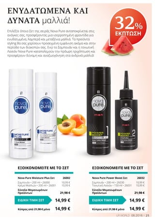 25LR WORLD 08.2016
ΕΝΥΔΑΤΩΜΈΝΑ ΚΑΙ
ΔΥΝΑΤΆ μαλλιά!
Επιλέξτε όποιο Σετ της σειράς Nova Pure ανταποκρίνεται στις
ανάγκες σας, προσφέροντας μια ισορροπημένη φροντίδα για
ενυδατωμένα, λαμπερά και μεταξένια μαλλιά. Τα προϊόντα
styling θα σας χαρίσουν προσεγμένη εμφάνιση ακόμα και στην
περίοδο των διακοπών σας. Ενώ το Σαμπουάν και η τονωτική
Λοσιόν Nova Pure καταπολεμούν την πρόωρη τριχόπτωση και
προσφέρουν δύναμη και αναζωογόνηση στα ανδρικά μαλλιά!
32%
ΕΚΠΤΩΣΗ
ΕΞΟΙΚΟΝΟΜΕΙΤΕ ΜΕ ΤΟ ΣΕΤ
Nova Pure Moisture Plus Σετ	 26002
Σαμπουάν • 200 ml • 26000	 10,99 €
Κρέμα Μαλλιών • 200 ml • 26001	 10,99 €
Σύνολο Μεμονωμένων
Προϊόντων	 21,98 €
14,99 €ΕΙΔΙΚΗ ΤΙΜΗ ΣΕΤ
Κύπρος από 21,98 € μόνο	 14,99 €
ΕΞΟΙΚΟΝΟΜΕΙΤΕ ΜΕ ΤΟ ΣΕΤ
Nova Pure Power Boost Σετ	 26032
Σαμπουάν • 200 ml • 26030	 10,99 €
Τονωτική Λοσιόν • 150 ml • 26031	 10,99 €
Σύνολο Μεμονωμένων
Προϊόντων	 21,98 €
14,99 €ΕΙΔΙΚΗ ΤΙΜΗ ΣΕΤ
Κύπρος από 21,98 € μόνο	 14,99 €
 