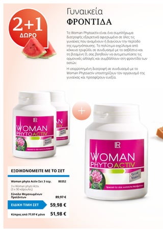 Γυναικεία
ΦΡΟΝΤΊΔΑ
Το Woman Phytoactiv είναι ένα συμπλήρωμα
διατροφής εξαιρετικά αφιερωμένο σε όλες τις
γυναίκες που αναμένουν ή διανύουν την περίοδο
της εμμηνόπαυσης. Το πολύτιμο εκχύλισμα από
κόκκινο τριφύλλι σε συνδυασμό με το ασβέστιο και
τη βιταμίνη D, σας βοηθούν να αντιμετωπίσετε τις
ορμονικές αλλαγές και συμβάλλουν στη φροντίδα των
οστών.
Η ισορροπημένη διατροφή σε συνδυασμό με το
Woman Phytoactiv υποστηρίζουν τον οργανισμό της
γυναίκας και προσφέρουν ευεξία.
2+1ΔΩΡΟ
ΕΞΟΙΚΟΝΟΜΕΙΤΕ ΜΕ ΤΟ ΣΕΤ
Woman phyto Αctiv Σετ 3 τεμ.	 80352
3 x Woman phyto Αctiv
(3 x 90 κάψουλες)
Σύνολο Μεμονωμένων
Προϊόντων	 89,97 €
59,98 €ΕΙΔΙΚΗ ΤΙΜΗ ΣΕΤ
Κύπρος από 77,97 € μόνο	 51,98 €
 