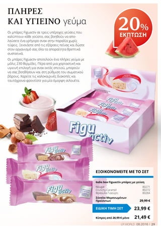 29LR WORLD 08.2016
ΠΛΉΡΕΣ
ΚΑΙ ΥΓΙΕΙΝΌ γεύμα
Οι μπάρες Figuactiv σε τρεις υπέροχες γεύσεις που
καλύπτουν κάθε γούστο, σας βοηθούν να απο-
λαύσετε ένα γρήγορο σνακ στην παραλία χωρίς
τύψεις. Ξενοιάστε από τις εξάρσεις πείνας και δώστε
στον οργανισμό σας όλα τα απαραίτητα θρεπτικά
συστατικά.
Οι μπάρες Figuactiv αποτελούν ένα πλήρες γεύμα με
μόλις 230 θερμίδες. Πέρα από μια χορταστική και
υγιεινή επιλογή για σνακ εκτός σπιτιού, μπορούν
να σας βοηθήσουν και στη ρύθμιση του σωματικού
βάρους. Χαρείτε τις καλοκαιρινές διακοπές και
ταυτόχρονα φροντίστε για μία όμορφη σιλουέτα.
20%
ΕΚΠΤΩΣΗ
ΕΞΟΙΚΟΝΟΜΕΙΤΕ ΜΕ ΤΟ ΣΕΤ
6αδα box Figuactiv μπάρες με γεύση
Nougat	 80271
Crunchy Caramel	 80272
Φράουλα Γιαούρτι	 80284
Σύνολο Μεμονωμένων
Προϊόντων	 29,99 €
23,99 €ΕΙΔΙΚΗ ΤΙΜΗ ΣΕΤ
Κύπρος από 26,99 € μόνο	 21,49 €
 