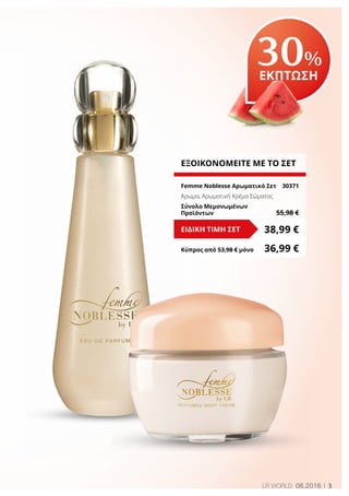 3LR WORLD 08.2016
30%
ΕΚΠΤΩΣΗ
ΕΞΟΙΚΟΝΟΜΕΙΤΕ ΜΕ ΤΟ ΣΕΤ
Femme Noblesse Αρωματικό Σετ	 30371
Άρωμα, Αρωματική Κρέμα Σώματος
Σύνολο Μεμονωμένων
Προϊόντων	 55,98 €
38,99 €ΕΙΔΙΚΗ ΤΙΜΗ ΣΕΤ
Κύπρος από 53,98 € μόνο	 36,99 €
 