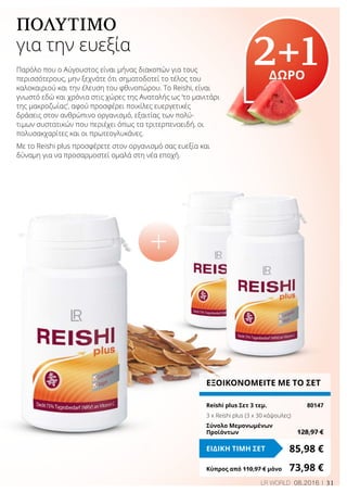 31LR WORLD 08.2016
ΠΟΛΎΤΙΜΟ
για την ευεξία
Παρόλο που ο Αύγουστος είναι μήνας διακοπών για τους
περισσότερους, μην ξεχνάτε ότι σηματοδοτεί το τέλος του
καλοκαιριού και την έλευση του φθινοπώρου. Το Reishi, είναι
γνωστό εδώ και χρόνια στις χώρες της Ανατολής ως ‘το μανιτάρι
της μακροζωίας’, αφού προσφέρει ποικίλες ευεργετικές
δράσεις στον ανθρώπινο οργανισμό, εξαιτίας των πολύ-
τιμων συστατικών που περιέχει όπως τα τριτερπενοειδή, οι
πολυσακχαρίτες και οι πρωτεογλυκάνες.
Με το Reishi plus προσφέρετε στον οργανισμό σας ευεξία και
δύναμη για να προσαρμοστεί ομαλά στη νέα εποχή.
2+1ΔΩΡΟ
ΕΞΟΙΚΟΝΟΜΕΙΤΕ ΜΕ ΤΟ ΣΕΤ
Reishi plus Σετ 3 τεμ.	 80147
3 x Reishi plus (3 x 30 κάψουλες)
Σύνολο Μεμονωμένων
Προϊόντων	 128,97 €
85,98 €ΕΙΔΙΚΗ ΤΙΜΗ ΣΕΤ
Κύπρος από 110,97 € μόνο	 73,98 €
 