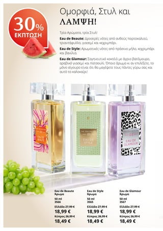 Ομορφιά, Στυλ και
ΛΆΜΨΗ!
Τρία Αρώματα, τρία Στυλ!
Eau de Beaute: Δροσερές νότες από ανθούς πορτοκαλιού,
τριαντάφυλλο, γιασεμί και κεχριμπάρι.
Eau de Style: Αρωματικές νότες από πράσινο μήλο, κεχριμπάρι
και βανίλια.
Eau de Glamour: Σαγηνευτικό κοκτέιλ με άγριο βατόμουρο,
αραβικό γιασεμί και πατσουλί. Όποιο άρωμα κι αν επιλέξετε, το
μόνο σίγουρο είναι ότι θα μαγέψετε τους πάντες γύρω σας και
αυτό το καλοκαίρι!
30%
ΕΚΠΤΩΣΗ
Eau de Beaute
Άρωμα
50 ml
3566
Ελλάδα 27,99 €
18,99 €
Κύπρος 26,99 €
18,49 €
Eau de Style
Άρωμα
50 ml
3565
Ελλάδα 27,99 €
18,99 €
Κύπρος 26,99 €
18,49 €
Eau de Glamour
Άρωμα
50 ml
3567
Ελλάδα 27,99 €
18,99 €
Κύπρος 26,99 €
18,49 €
 