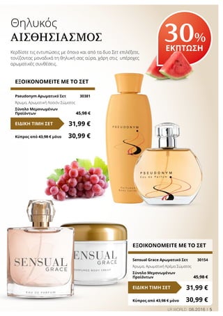5LR WORLD 08.2016
Θηλυκός
ΑΙΣΘΗΣΙΑΣΜΌΣ
Κερδίστε τις εντυπώσεις με όποιο και από τα δυο Σετ επιλέξετε,
τονίζοντας μοναδικά τη θηλυκή σας αύρα, χάρη στις υπέροχες
αρωματικές συνθέσεις.
30%
ΕΚΠΤΩΣΗ
ΕΞΟΙΚΟΝΟΜΕΙΤΕ ΜΕ ΤΟ ΣΕΤ
Pseudonym Αρωματικό Σετ	 30381
Άρωμα, Αρωματική Λοσιόν Σώματος
Σύνολο Μεμονωμένων
Προϊόντων	 45,98 €
31,99 €ΕΙΔΙΚΗ ΤΙΜΗ ΣΕΤ
Κύπρος από 43,98 € μόνο	 30,99 €
ΕΞΟΙΚΟΝΟΜΕΙΤΕ ΜΕ ΤΟ ΣΕΤ
Sensual Grace Αρωματικό Σετ	 30154
Άρωμα, Αρωματική Κρέμα Σώματος
Σύνολο Μεμονωμένων
Προϊόντων	 45,98 €
31,99 €ΕΙΔΙΚΗ ΤΙΜΗ ΣΕΤ
Κύπρος από 43,98 € μόνο	 30,99 €
 