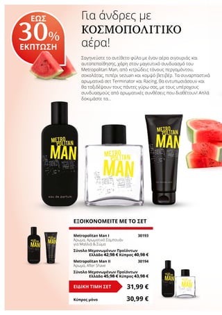 Για άνδρες με
ΚΟΣΜΟΠΟΛΙΤΙΚΌ
αέρα!
Σαγηνεύστε το αντίθετο φύλο με έναν αέρα σιγουριάς και
αυτοπεποίθησης, χάρη στον μαγευτικό συνδυασμό του
Metropolitan Man, από κιτρώδεις τόνους περγαμόντου,
σοκολάτας, πιπέρι sezuan και κομψό βετιβέρ. Τα συναρπαστικά
αρωματικά σετ Terminator και Racing, θα εντυπωσιάσουν και
θα ταξιδέψουν τους πάντες γύρω σας, με τους υπέροχους
συνδυασμούς από αρωματικές συνθέσεις που διαθέτουν! Απλά
δοκιμάστε τα…
ΕΞΟΙΚΟΝΟΜΕΙΤΕ ΜΕ ΤΟ ΣΕΤ
Metropolitan Man I	 30193
Άρωμα, Αρωματικό Σαμπουάν
για Μαλλιά & Σώμα
Σύνολο Μεμονωμένων Προϊόντων
	 Ελλάδα 42,98 € Κύπρος 40,98 €
Metropolitan Man IΙ	 30194
Άρωμα, After Shave
Σύνολο Μεμονωμένων Προϊόντων	
	 Ελλάδα 45,98 € Κύπρος 43,98 €
31,99 €ΕΙΔΙΚΗ ΤΙΜΗ ΣΕΤ
Κύπρος μόνο	 30,99 €
ΕΩΣ
30%
ΕΚΠΤΩΣΗ
 