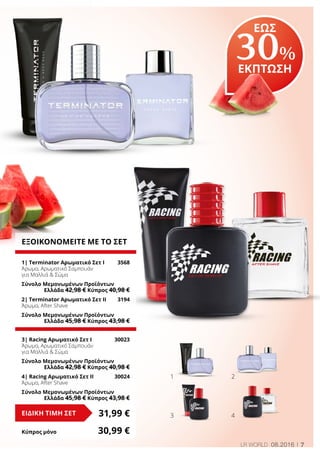 7LR WORLD 08.2016
ΕΞΟΙΚΟΝΟΜΕΙΤΕ ΜΕ ΤΟ ΣΕΤ
1| Terminator Αρωματικό Σετ I	 3568
Άρωμα, Αρωματικό Σαμπουάν
για Μαλλιά & Σώμα
Σύνολο Μεμονωμένων Προϊόντων
	 Ελλάδα 42,98 € Κύπρος 40,98 €
2| Terminator Αρωματικό Σετ II	 3194
Άρωμα, After Shave
Σύνολο Μεμονωμένων Προϊόντων
	 Ελλάδα 45,98 € Κύπρος 43,98 €
3| Racing Αρωματικό Σετ Ι	 30023
Άρωμα, Αρωματικό Σαμπουάν
για Μαλλιά & Σώμα
Σύνολο Μεμονωμένων Προϊόντων
	 Ελλάδα 42,98 € Κύπρος 40,98 €
4| Racing Αρωματικό Σετ II	 30024
Άρωμα, After Shave
Σύνολο Μεμονωμένων Προϊόντων
	 Ελλάδα 45,98 € Κύπρος 43,98 €
31,99 €ΕΙΔΙΚΗ ΤΙΜΗ ΣΕΤ
Κύπρος μόνο	 30,99 €
1
3
2
4
ΕΩΣ
30%
ΕΚΠΤΩΣΗ
 