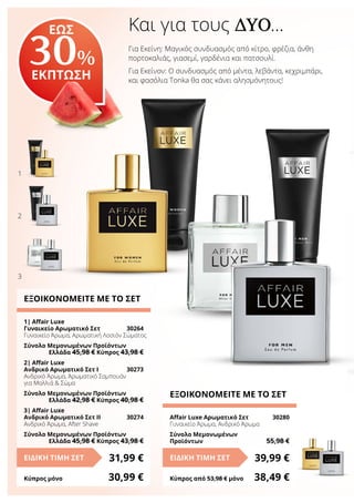 Και για τους ΔΎΟ…
Για Εκείνη: Μαγικός συνδυασμός από κίτρο, φρέζια, άνθη
πορτοκαλιάς, γιασεμί, γαρδένια και πατσουλί.
Για Εκείνον: Ο συνδυασμός από μέντα, λεβάντα, κεχριμπάρι,
και φασόλια Tonka θα σας κάνει αλησμόνητους!
ΕΩΣ
30%
ΕΚΠΤΩΣΗ
ΕΞΟΙΚΟΝΟΜΕΙΤΕ ΜΕ ΤΟ ΣΕΤ
1| Affair Luxe
Γυναικείο Αρωματικό Σετ	 30264
Γυναικείο Άρωμα, Αρωματική Λοσιόν Σώματος
Σύνολο Μεμονωμένων Προϊόντων
	 Ελλάδα 45,98 € Κύπρος 43,98 €
2| Affair Luxe
Ανδρικό Αρωματικό Σετ Ι	 30273
Ανδρικό Άρωμα, Άρωματικό Σαμπουάν
για Μαλλιά & Σώμα
Σύνολο Μεμονωμένων Προϊόντων
	 Ελλάδα 42,98 € Κύπρος 40,98 €
3| Affair Luxe
Ανδρικό Αρωματικό Σετ IΙ 	 30274
Ανδρικό Άρωμα, After Shave
Σύνολο Μεμονωμένων Προϊόντων
	 Ελλάδα 45,98 € Κύπρος 43,98 €
31,99 €ΕΙΔΙΚΗ ΤΙΜΗ ΣΕΤ
Κύπρος μόνο	 30,99 €
ΕΞΟΙΚΟΝΟΜΕΙΤΕ ΜΕ ΤΟ ΣΕΤ
Affair Luxe Αρωματικό Σετ	 30280
Γυναικείο Άρωμα, Ανδρικό Άρωμα
Σύνολο Μεμονωμένων
Προϊόντων	 55,98 €
39,99 €ΕΙΔΙΚΗ ΤΙΜΗ ΣΕΤ
Κύπρος από 53,98 € μόνο	 38,49 €
1
2
3
 