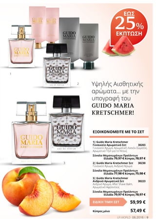 9LR WORLD 08.2016
Υψηλής Αισθητικής
αρώματα… με την
υπογραφή του
GUIDO MARIA
KRETSCHMER!
ΕΞΟΙΚΟΝΟΜΕΙΤΕ ΜΕ ΤΟ ΣΕΤ
1| Guido Maria Kretschmer
Γυναικείο Αρωματικό Σετ	 30203
Γυναικείο Άρωμα, Αρωματική Λοσιόν Σώματος,
Αρωματικό Τζελ για το Ντους
Σύνολο Μεμονωμένων Προϊόντων
	 Ελλάδα 79,97 € Κύπρος 78,97 €
2| Guido Maria Kretschmer Σετ	 30230
Γυναικείο Άρωμα, Ανδρικό Άρωμα
Σύνολο Μεμονωμένων Προϊόντων
	 Ελλάδα 77,98 € Κύπρος 75,98 €
3| Guido Maria Kretschmer
Ανδρικό Αρωματικό Σετ	 30223
Ανδρικό Άρωμα, After Shave Balm,
Αρωματικό Αφροντούς
Σύνολο Μεμονωμένων Προϊόντων
	 Ελλάδα 79,97 € Κύπρος 78,97 €
59,99 €ΕΙΔΙΚΗ ΤΙΜΗ ΣΕΤ
Κύπρος μόνο	 57,49 €
1
2
3
ΕΩΣ
25%
ΕΚΠΤΩΣΗ
 