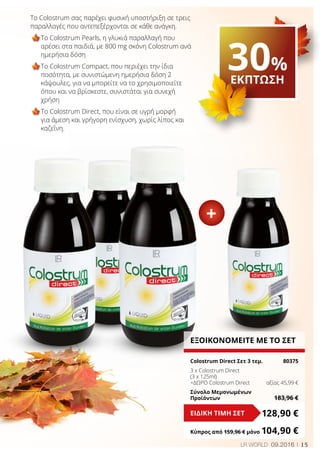 15LR WORLD 09.2016
Το Colostrum σας παρέχει φυσική υποστήριξη σε τρεις
παραλλαγές που αντεπεξέρχονται σε κάθε ανάγκη.
Το Colostrum Pearls, η γλυκιά παραλλαγή που
αρέσει στα παιδιά, με 800 mg σκόνη Colostrum ανά
ημερήσια δόση
Το Colostrum Compact, που περιέχει την ίδια
ποσότητα, με συνιστώμενη ημερήσια δόση 2
κάψουλες, για να μπορείτε να το χρησιμοποιείτε
όπου και να βρίσκεστε, συνιστάται για συνεχή
χρήση
Το Colostrum Direct, που είναι σε υγρή μορφή
για άμεση και γρήγορη ενίσχυση, χωρίς λίπος και
καζεΐνη.
ΕΞΟΙΚΟΝΟΜΕΙΤΕ ΜΕ ΤΟ ΣΕΤ
Colostrum Direct Σετ 3 τεμ.	 80375
3 x Colostrum Direct
(3 x 125ml)
+ΔΩΡΟ Colostrum Direct	 αξίας 45,99 €
Σύνολο Μεμονωμένων
Προϊόντων	 183,96 €
128,90 €ΕΙΔΙΚΗ ΤΙΜΗ ΣΕΤ
Κύπρος από 159,96 € μόνο	104,90 €
+
30%
ΕΚΠΤΩΣΗ
 