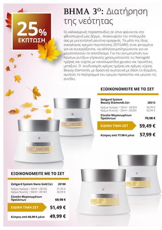 Οι καλοκαιρινές παρασπονδίες σε ύπνο φαίνονται στο
φθινοπωρινό μας δέρμα… Ανακουφίστε την επιδερμίδα
σας με μια εντατική ρουτίνα ομορφιάς. Τα μέλη της ίδιας
οικογένειας κρεμών περιποίησης ZEITGARD, είναι φτιαγμένα
για να συνεργάζονται, να αλληλοσυμπληρώνονται για να
μεγιστοποιούν το αποτέλεσμα. Για την αντιμετώπιση των
πρώτων ρυτίδων γήρανσης χρησιμοποιείστε τις Nanogold
ημέρας και νύχτας με νανοσωματίδια χρυσού και πρωτεΐνες
μεταξιού. Ο συνδυασμός κρέμας ημέρας και κρέμας νύχτας
Beauty Diamonds, με δραστικά συστατικά με βάση το διαμάντι,
σμιλεύει το περίγραμμα του ώριμου προσώπου και μειώνει τις
ρυτίδες.
ΕΞΟΙΚΟΝΟΜΕΙΤΕ ΜΕ ΤΟ ΣΕΤ
Zeitgard System
Beauty Diamonds Σετ 	 28312
Κρέμα Ημέρας • 50ml • 28303	 36,99 €
Κρέμα Νυκτός • 50ml • 28304	 42,99 €
Σύνολο Μεμονωμένων
Προϊόντων	 79,98 €
59,49 €ΕΙΔΙΚΗ ΤΙΜΗ ΣΕΤ
Κύπρος από 77,98 € μόνο	 57,99 €
ΕΞΟΙΚΟΝΟΜΕΙΤΕ ΜΕ ΤΟ ΣΕΤ
Zeitgard System Nano Gold Σετ	 28188
Κρέμα Ημέρας • 50ml • 28182	 31,99 €
Κρέμα Νυκτός • 50ml • 28183	 36,99 €
Σύνολο Μεμονωμένων
Προϊόντων	 68,98 €
51,49 €ΕΙΔΙΚΗ ΤΙΜΗ ΣΕΤ
Κύπρος από 66,98 € μόνο	 49,99 €
25%
ΕΚΠΤΩΣΗ
ΒΗΜΑ 3Ο
: Διατήρηση
της νεότητας
 